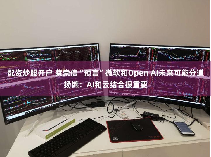 配资炒股开户 蔡崇信“预言”微软和Open AI未来可能分道扬镳：AI和云结合很重要