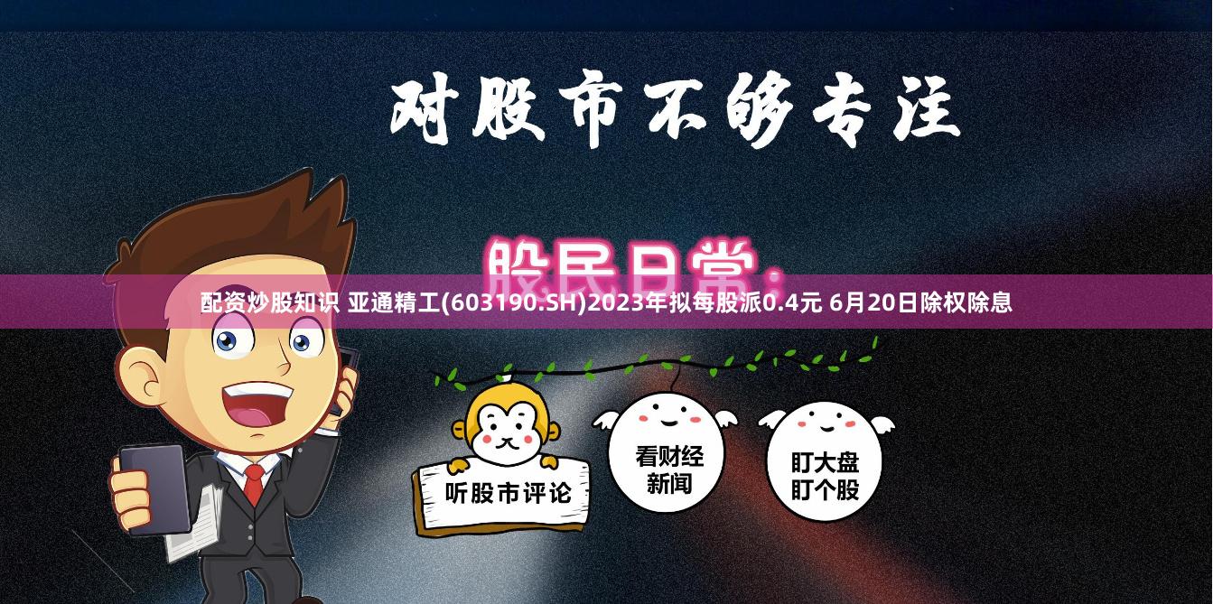 配资炒股知识 亚通精工(603190.SH)2023年拟每股派0.4元 6月20日除权除息