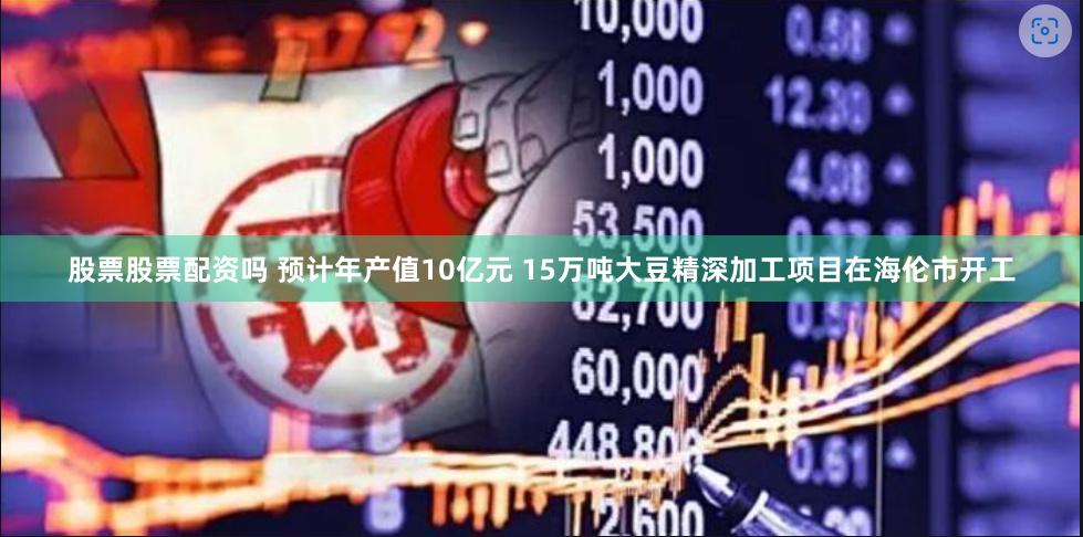 股票股票配资吗 预计年产值10亿元 15万吨大豆精深加工项目在海伦市开工