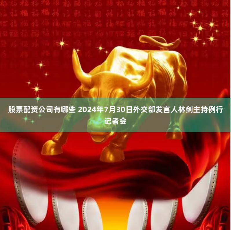 股票配资公司有哪些 2024年7月30日外交部发言人林剑主持例行记者会