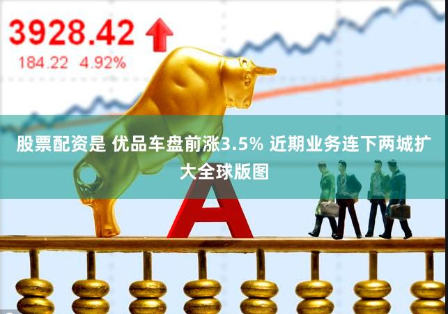 股票配资是 优品车盘前涨3.5% 近期业务连下两城扩大全球版图