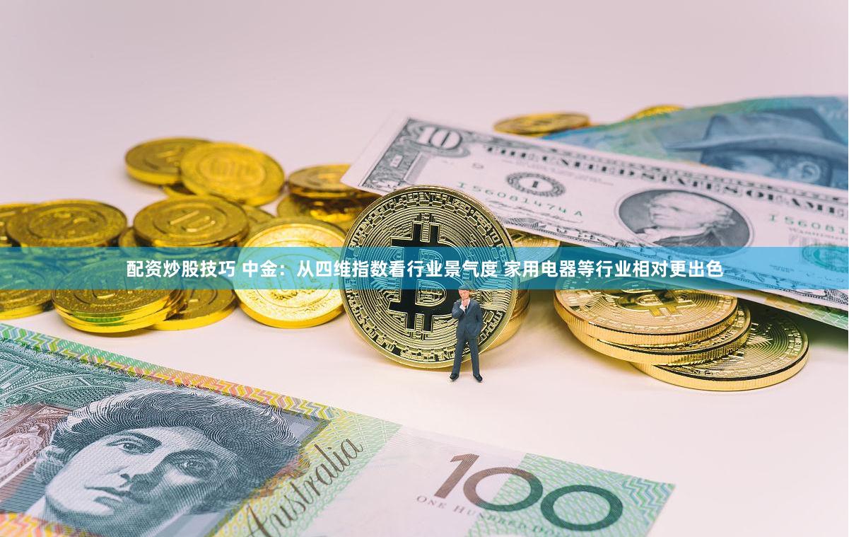 配资炒股技巧 中金：从四维指数看行业景气度 家用电器等行业相对更出色