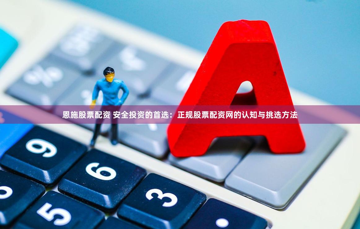 恩施股票配资 安全投资的首选：正规股票配资网的认知与挑选方法