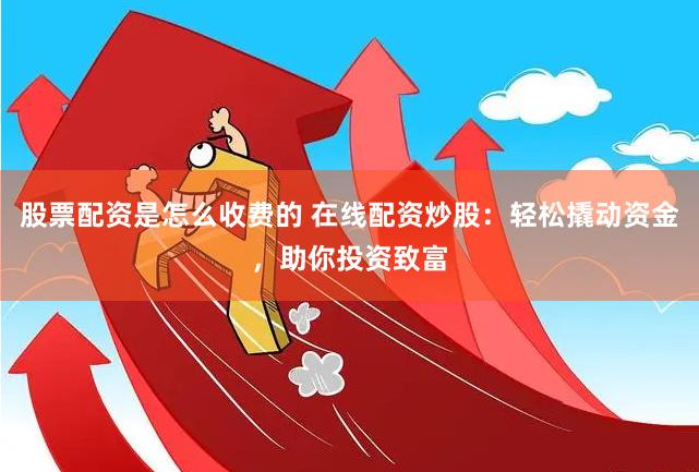股票配资是怎么收费的 在线配资炒股：轻松撬动资金，助你投资致富