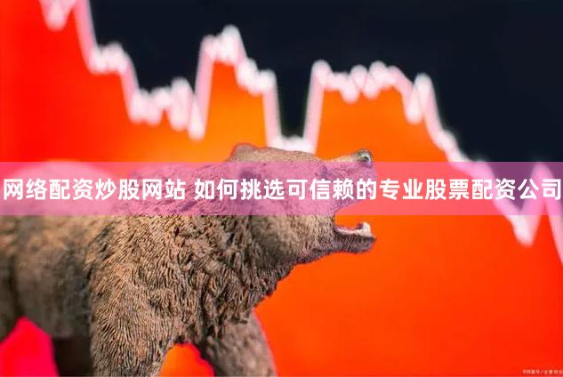 网络配资炒股网站 如何挑选可信赖的专业股票配资公司