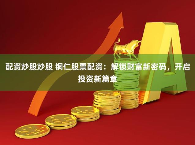 配资炒股炒股 铜仁股票配资：解锁财富新密码，开启投资新篇章