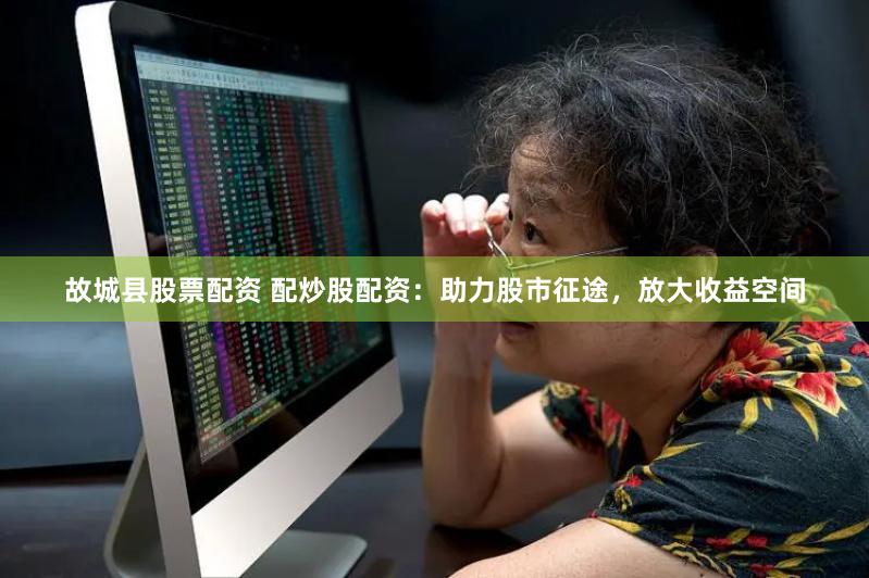 故城县股票配资 配炒股配资：助力股市征途，放大收益空间