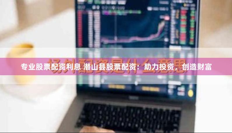 专业股票配资利息 潜山县股票配资：助力投资，创造财富