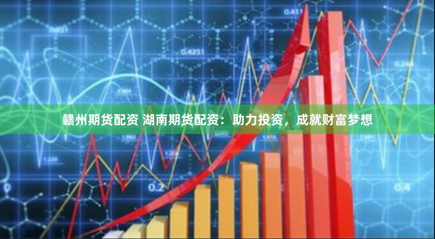 赣州期货配资 湖南期货配资：助力投资，成就财富梦想