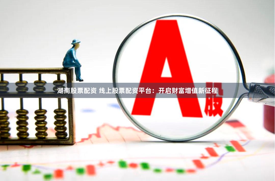 湖南股票配资 线上股票配资平台：开启财富增值新征程