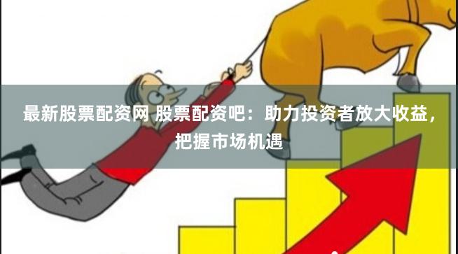 最新股票配资网 股票配资吧：助力投资者放大收益，把握市场机遇