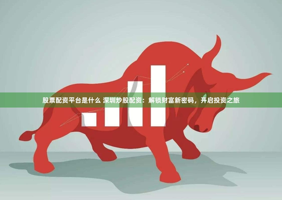 股票配资平台是什么 深圳炒股配资：解锁财富新密码，开启投资之旅